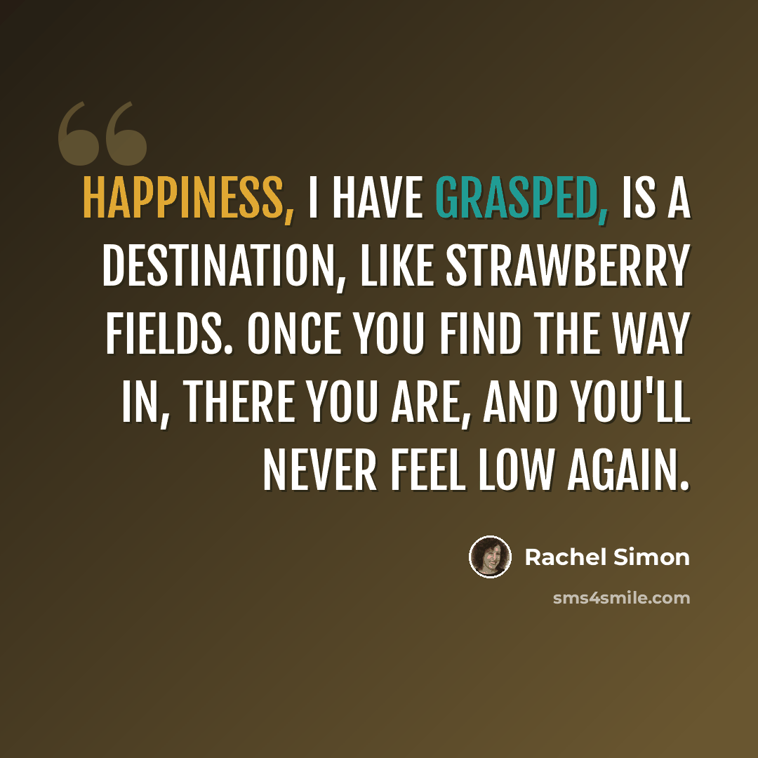 “Happiness, I have grasped, is a destination, like strawberry Fields. Once you find the way in, there you are, and you'll never feel low again.” quote by Rachel Simon