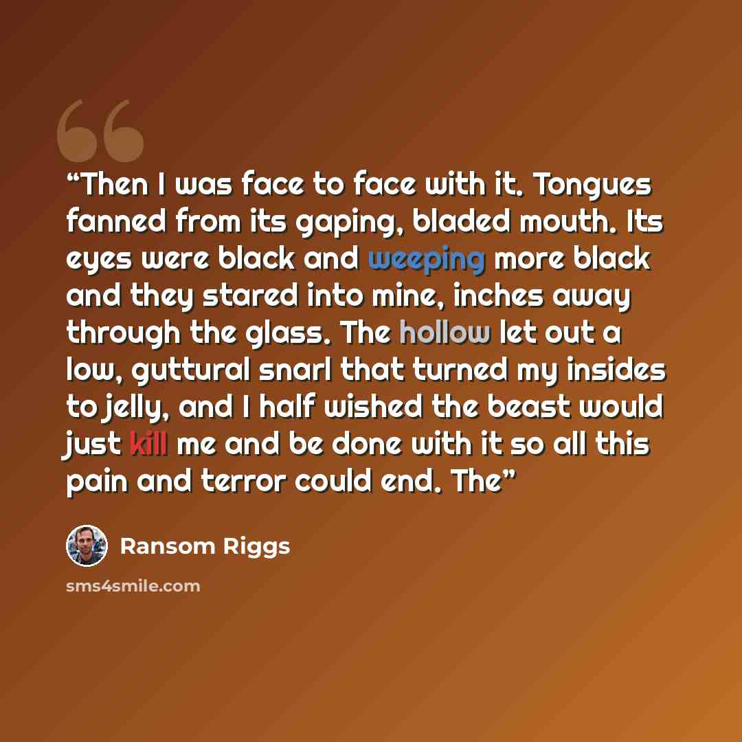 “Then I was face to face with it. Tongues fanned from its gaping, bladed mouth. Its eyes were black and weeping more black and they stared into mine, inches away through the glass. The hollow let out a low, guttural snarl that turned my insides to jelly, and I half wished the beast would just kill…” quote by Ransom Riggs