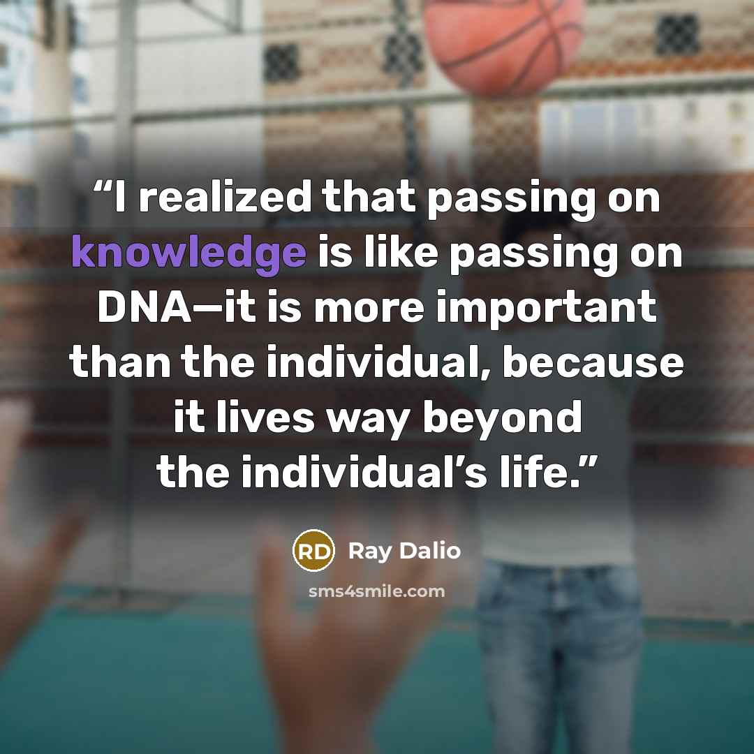 “I realized that passing on knowledge is like passing on DNA—it is more important than the individual, because it lives way beyond the individual’s life.” quote by Ray Dalio