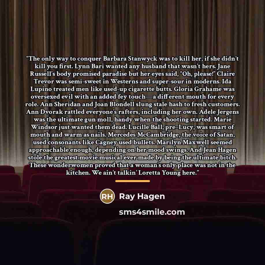 “The only way to conquer Barbara Stanwyck was to kill her, if she didn’t kill you first. Lynn Bari wanted any husband that wasn’t hers. Jane Russell’s body promised paradise but her eyes said, “Oh, please!” Claire Trevor was semi-sweet in Westerns and super-sour in moderns. Ida Lupino treated men…” quote by Ray Hagen