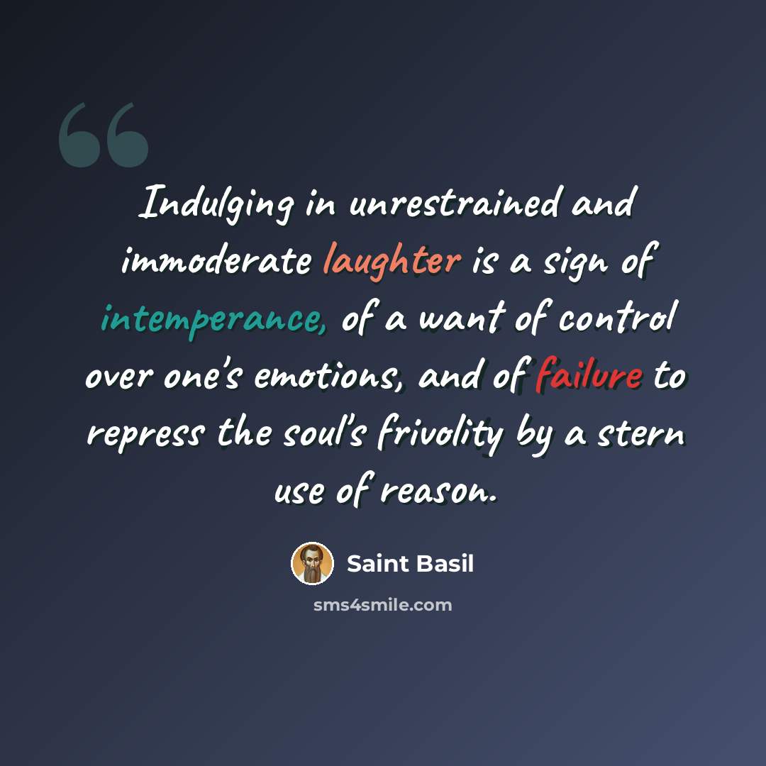 “Indulging in unrestrained and immoderate laughter is a sign of intemperance, of a want of control over one's emotions, and of failure to repress the soul's frivolity by a stern use of reason.” quote by Saint Basil