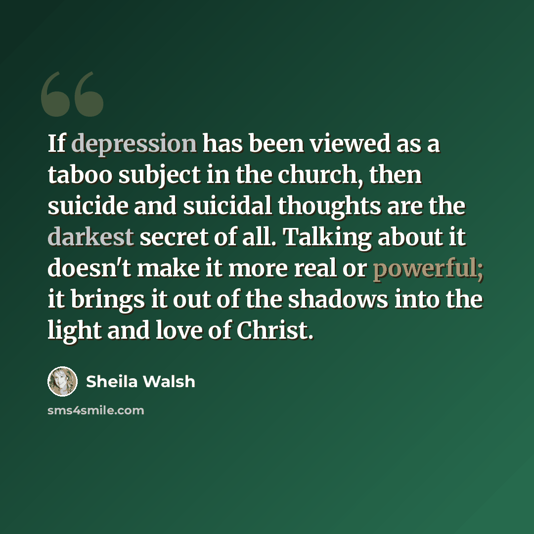 “If depression has been viewed as a taboo subject in the church, then suicide and suicidal thoughts are the darkest secret of all. Talking about it doesn't make it more real or powerful; it brings it out of the shadows into the light and love of Christ.” quote by Sheila Walsh