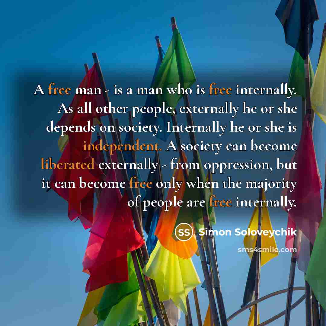 “A free man - is a man who is free internally. As all other people, externally he or she depends on society. Internally he or she is independent. A society can become liberated externally - from oppression, but it can become free only when the majority of people are free internally.” quote by Simon Soloveychik