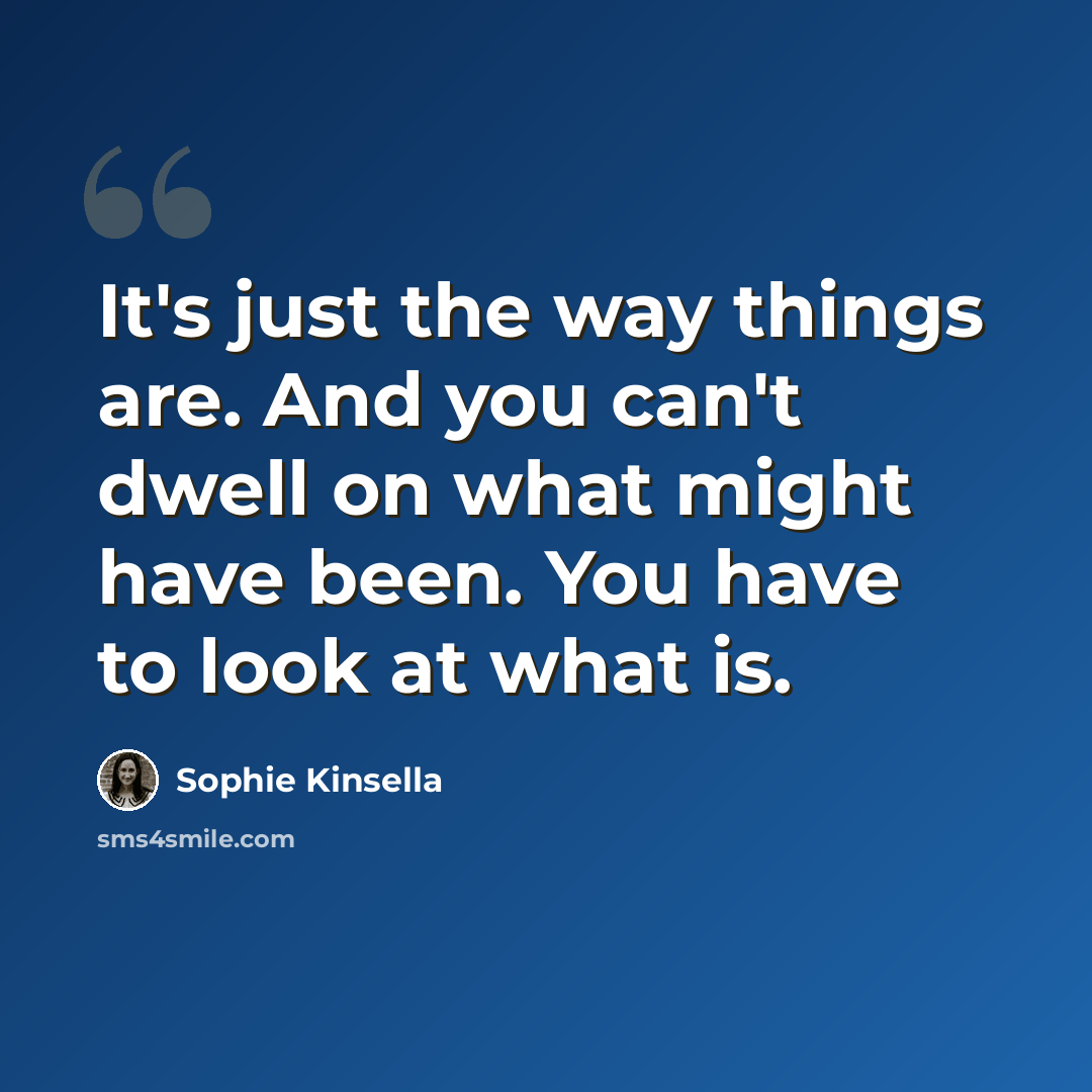 “It's just the way things are. And you can't dwell on what might have been. You have to look at what is.” quote by Sophie Kinsella