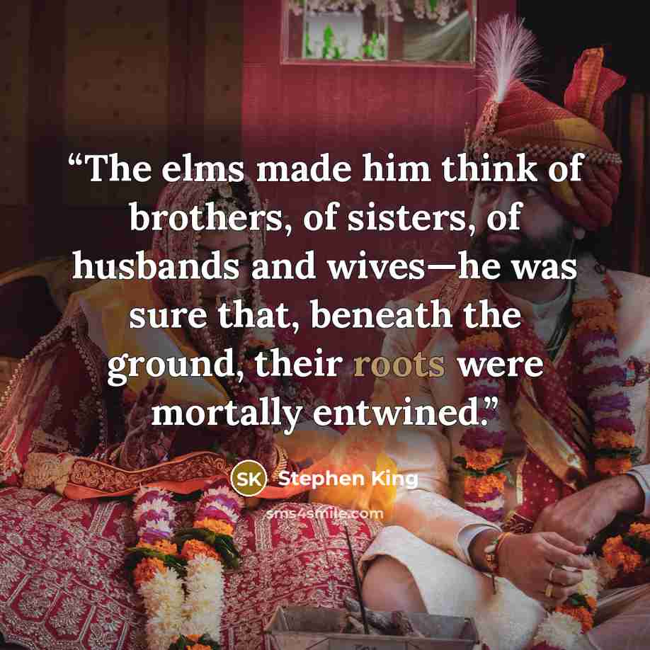 “The elms made him think of brothers, of sisters, of husbands and wives—he was sure that, beneath the ground, their roots were mortally entwined.” quote by Stephen King
