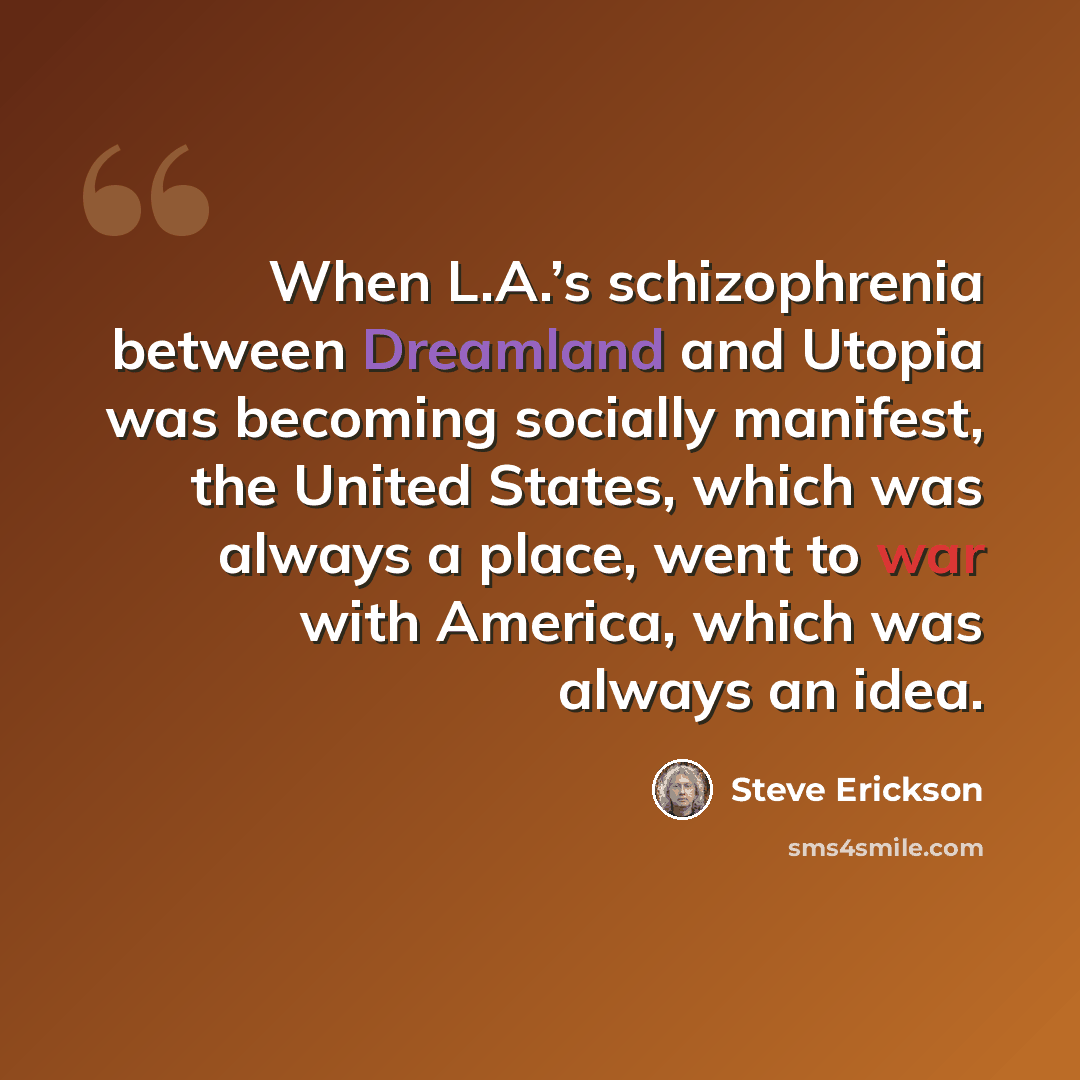 “When L.A.’s schizophrenia between Dreamland and Utopia was becoming socially manifest, the United States, which was always a place, went to war with America, which was always an idea.” quote by Steve Erickson
