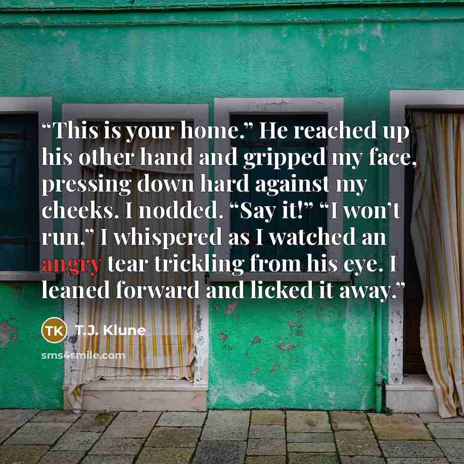 “This is your home.” He reached up his other hand and gripped my face, pressing down hard against my cheeks. I nodded. “Say it!” “I won’t run,” I whispered as I watched an angry tear trickling from his eye. I leaned forward and licked it away.” quote by T.J. Klune