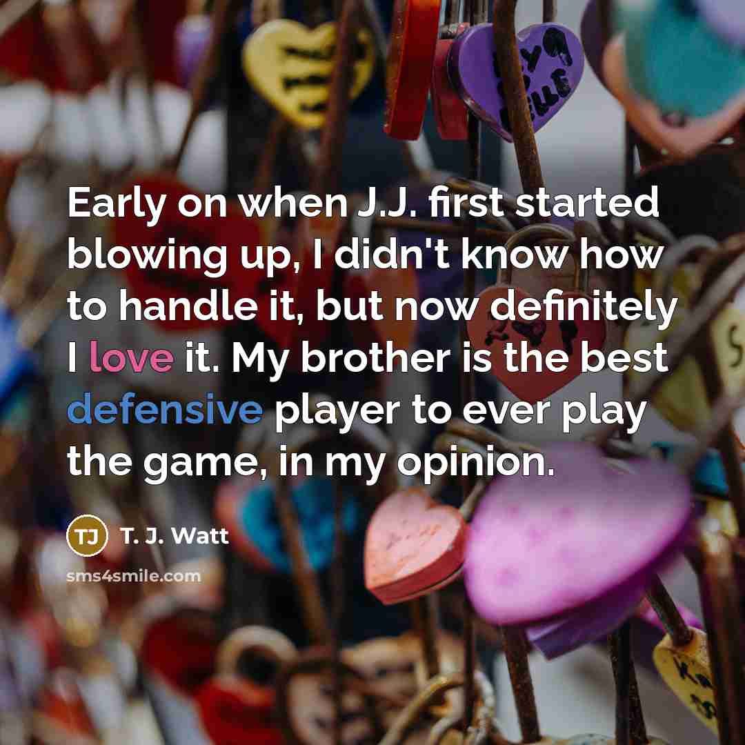 “Early on when J.J. first started blowing up, I didn't know how to handle it, but now definitely I love it. My brother is the best defensive player to ever play the game, in my opinion.” quote by T. J. Watt