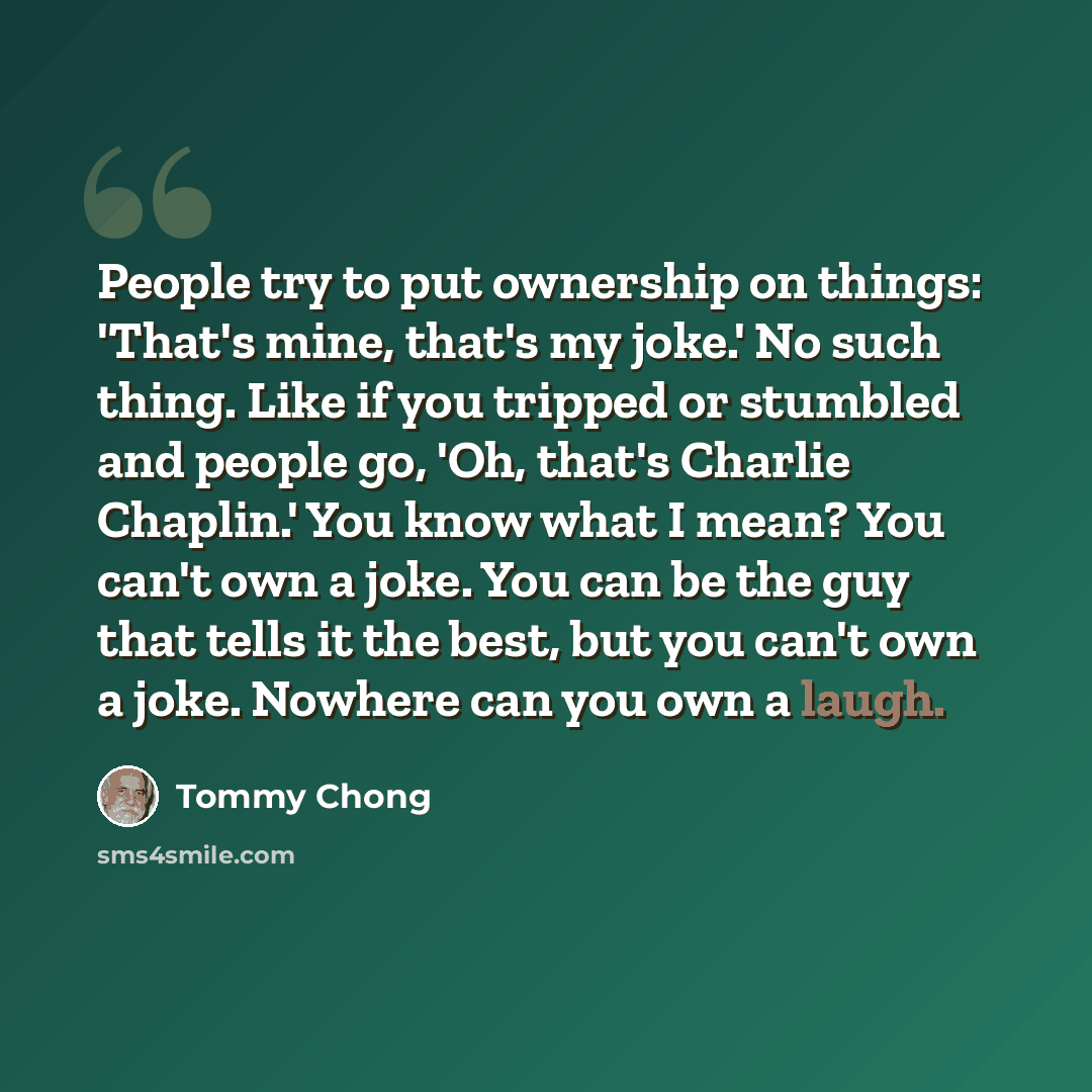 “People try to put ownership on things: 'That's mine, that's my joke.' No such thing. Like if you tripped or stumbled and people go, 'Oh, that's Charlie Chaplin.' You know what I mean? You can't own a joke. You can be the guy that tells it the best, but you can't own a joke. Nowhere can you own a…” quote by Tommy Chong