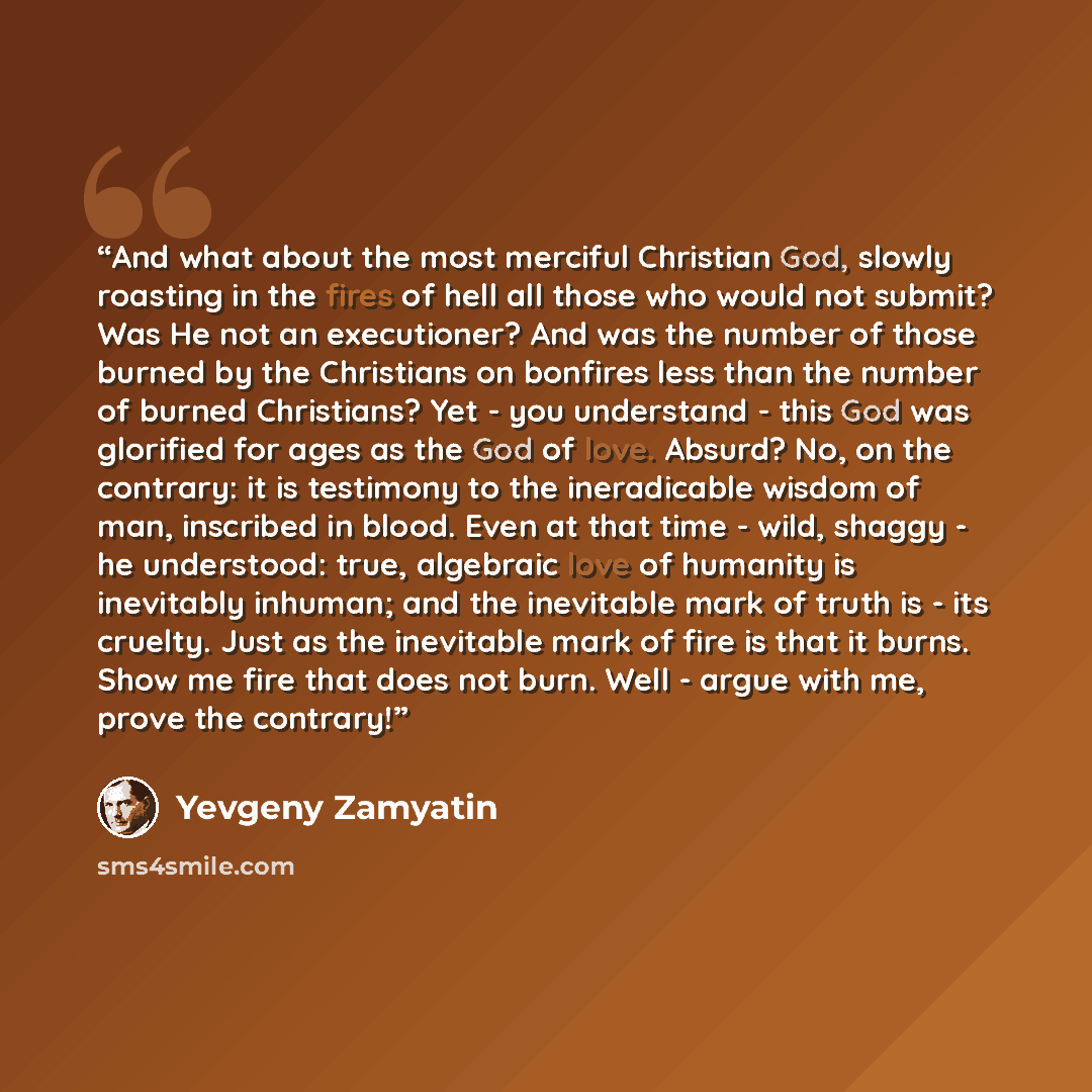 “And what about the most merciful Christian God, slowly roasting in the fires of hell all those who would not submit? Was He not an executioner? And was the number of those burned by the Christians on bonfires less than the number of burned Christians? Yet - you understand - this God was glorified…” quote by Yevgeny Zamyatin