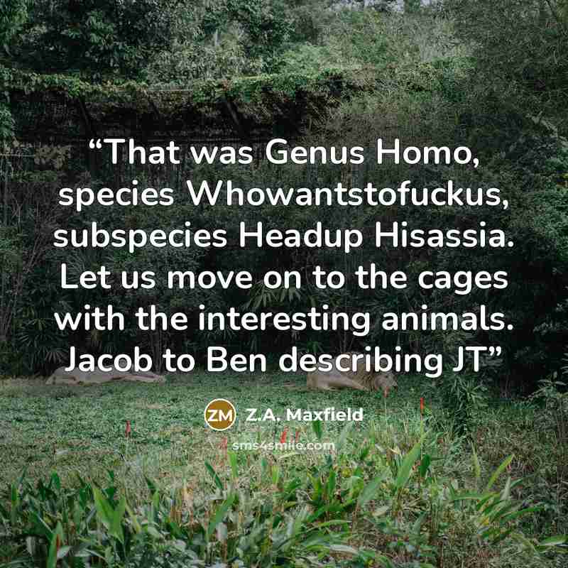 “That was Genus Homo, species Whowantstofuckus, subspecies Headup Hisassia. Let us move on to the cages with the interesting animals. Jacob to Ben describing JT” quote by Z.A. Maxfield