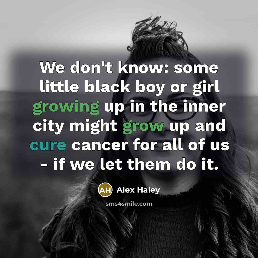 “We don't know: some little black boy or girl growing up in the inner city might grow up and cure cancer for all of us - if we let them do it.” quote by Alex Haley