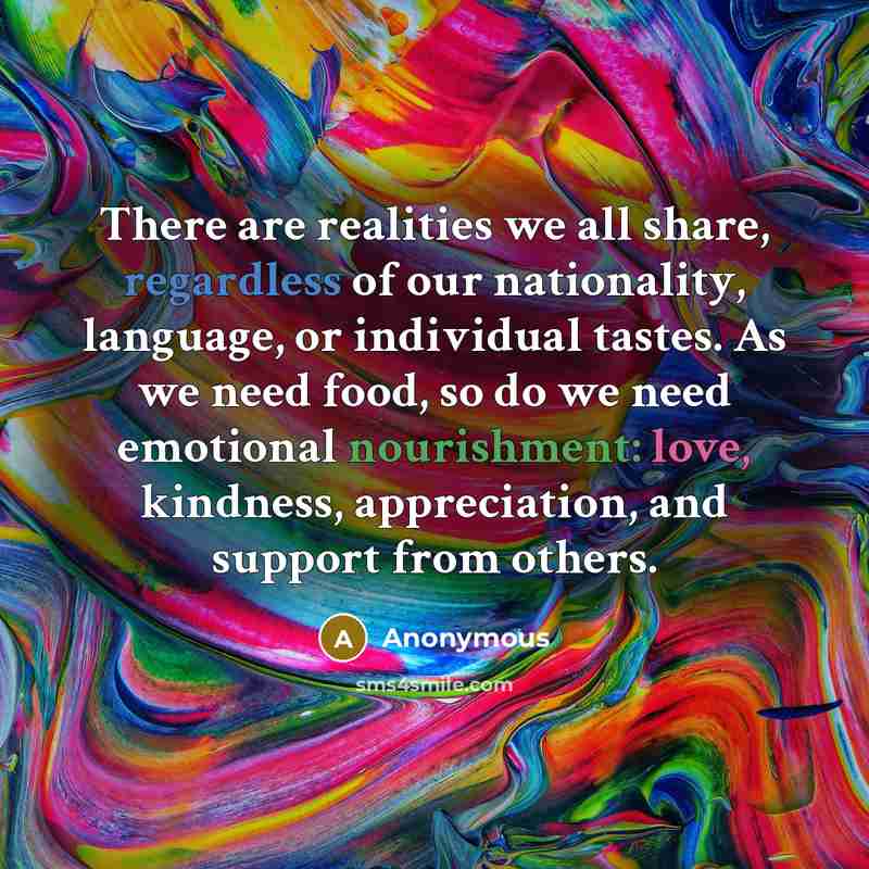 “There are realities we all share, regardless of our nationality, language, or individual tastes. As we need food, so do we need emotional nourishment: love, kindness, appreciation, and support from others.” quote by Anonymous