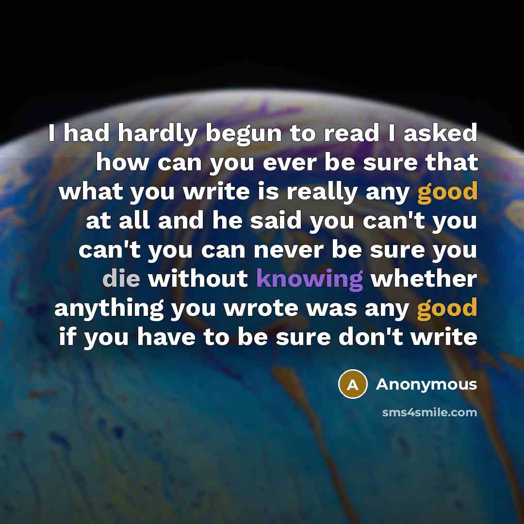 “I had hardly begun to read I asked how can you ever be sure that what you write is really any good at all and he said you can't you can't you can never be sure you die without knowing whether anything you wrote was any good if you have to be sure don't write” quote by Anonymous