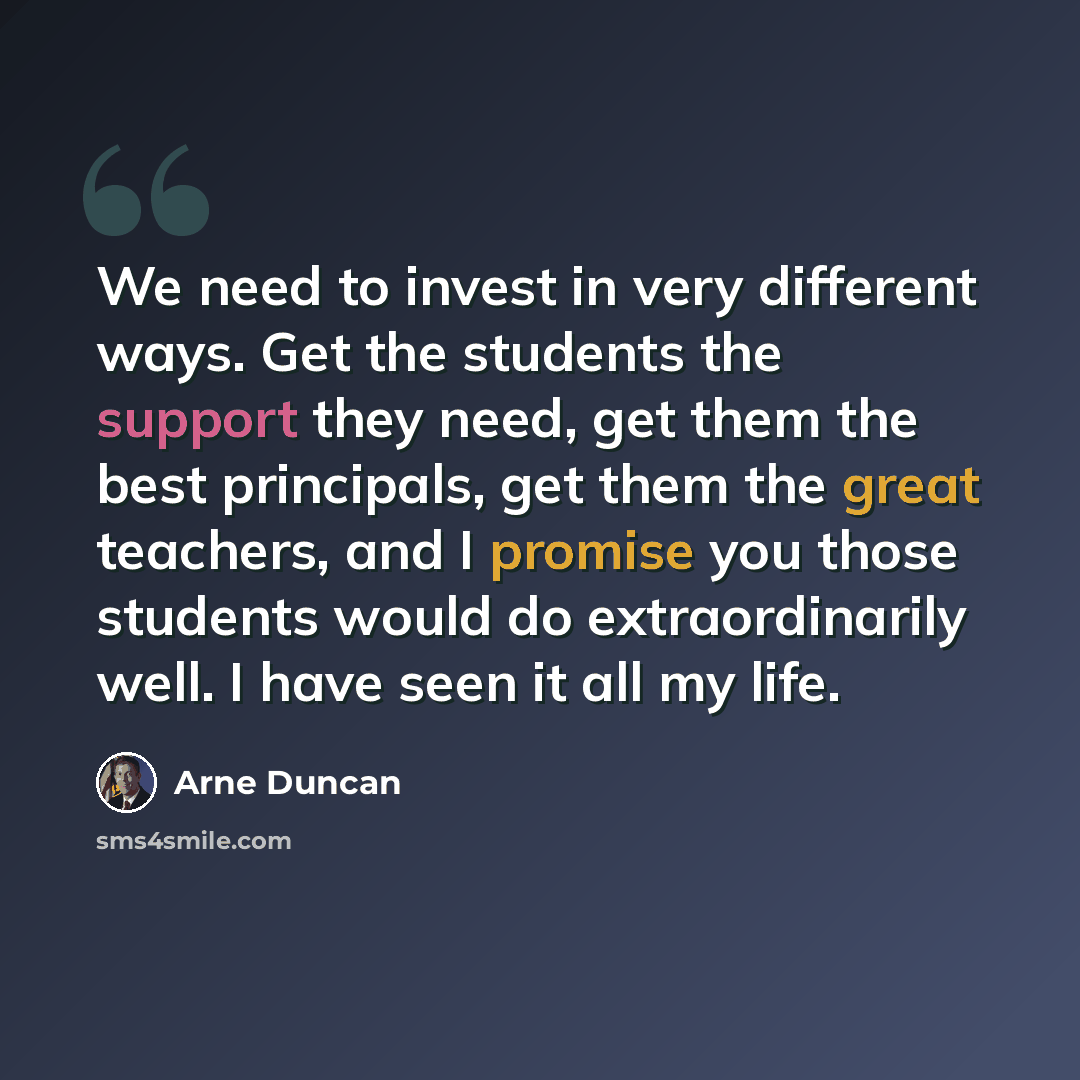 “We need to invest in very different ways. Get the students the support they need, get them the best principals, get them the great teachers, and I promise you those students would do extraordinarily well. I have seen it all my life.” quote by Arne Duncan
