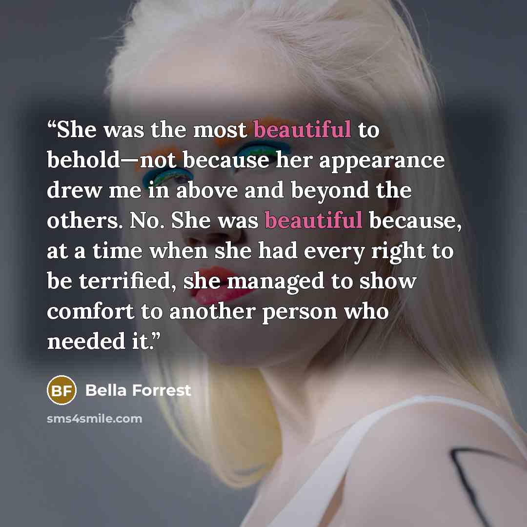 “She was the most beautiful to behold—not because her appearance drew me in above and beyond the others. No. She was beautiful because, at a time when she had every right to be terrified, she managed to show comfort to another person who needed it.” quote by Bella Forrest