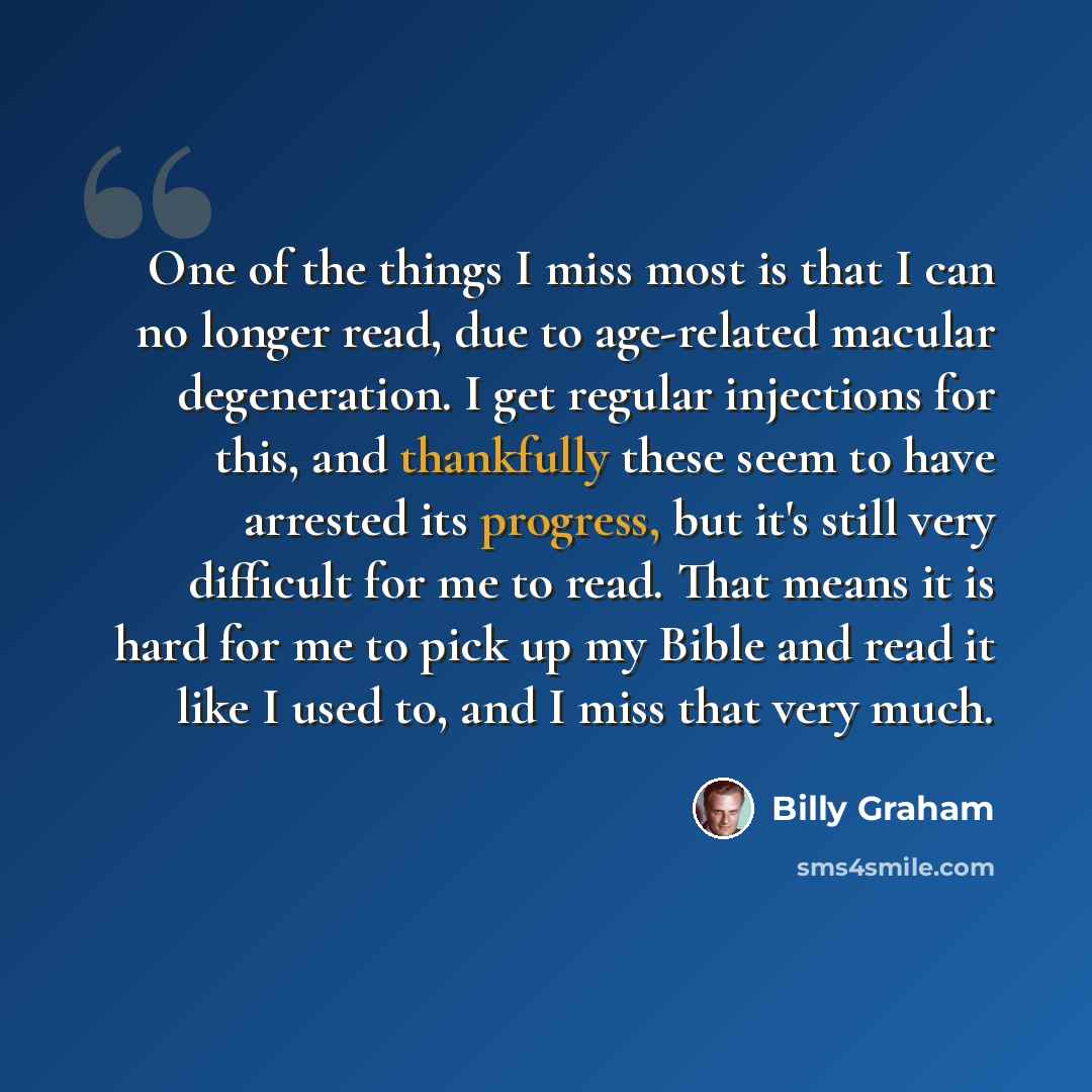 “One of the things I miss most is that I can no longer read, due to age-related macular degeneration. I get regular injections for this, and thankfully these seem to have arrested its progress, but it's still very difficult for me to read. That means it is hard for me to pick up my Bible and read…” quote by Billy Graham