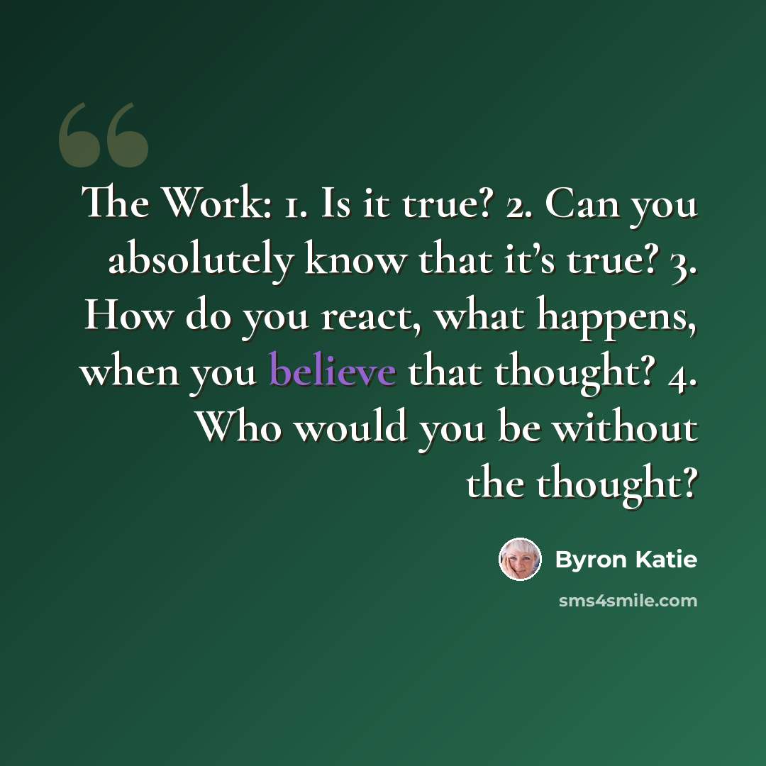 “The Work: 1. Is it true? 2. Can you absolutely know that it’s true? 3. How do you react, what happens, when you believe that thought? 4. Who would you be without the thought?” quote by Byron Katie
