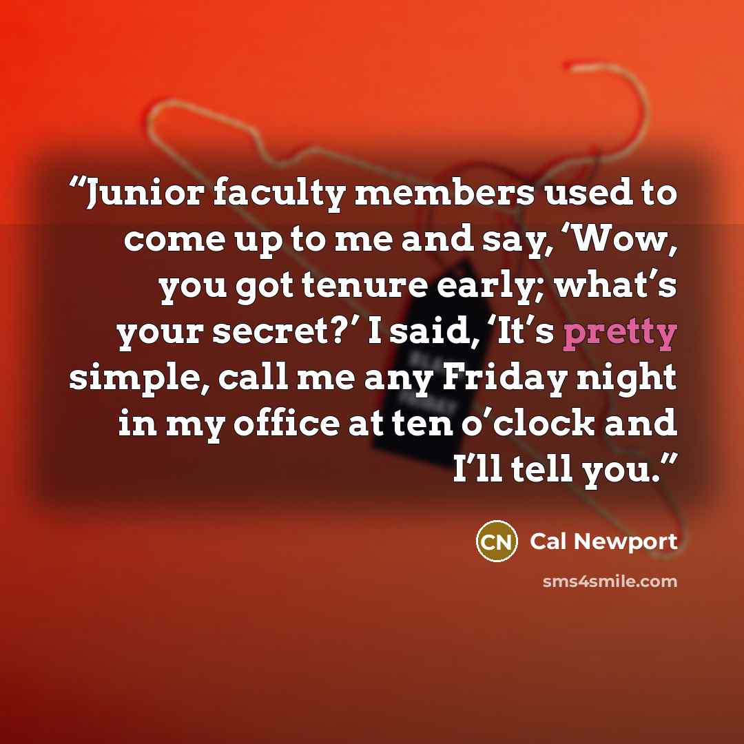 “Junior faculty members used to come up to me and say, ‘Wow, you got tenure early; what’s your secret?’ I said, ‘It’s pretty simple, call me any Friday night in my office at ten o’clock and I’ll tell you.” quote by Cal Newport