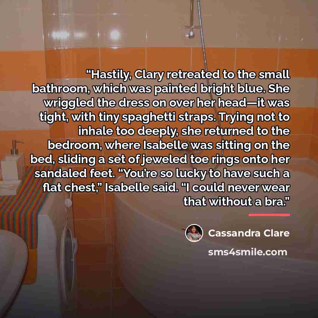 “Hastily, Clary retreated to the small bathroom, which was painted bright blue. She wriggled the dress on over her head—it was tight, with tiny spaghetti straps. Trying not to inhale too deeply, she returned to the bedroom, where Isabelle was sitting on the bed, sliding a set of jeweled toe rings…” quote by Cassandra Clare