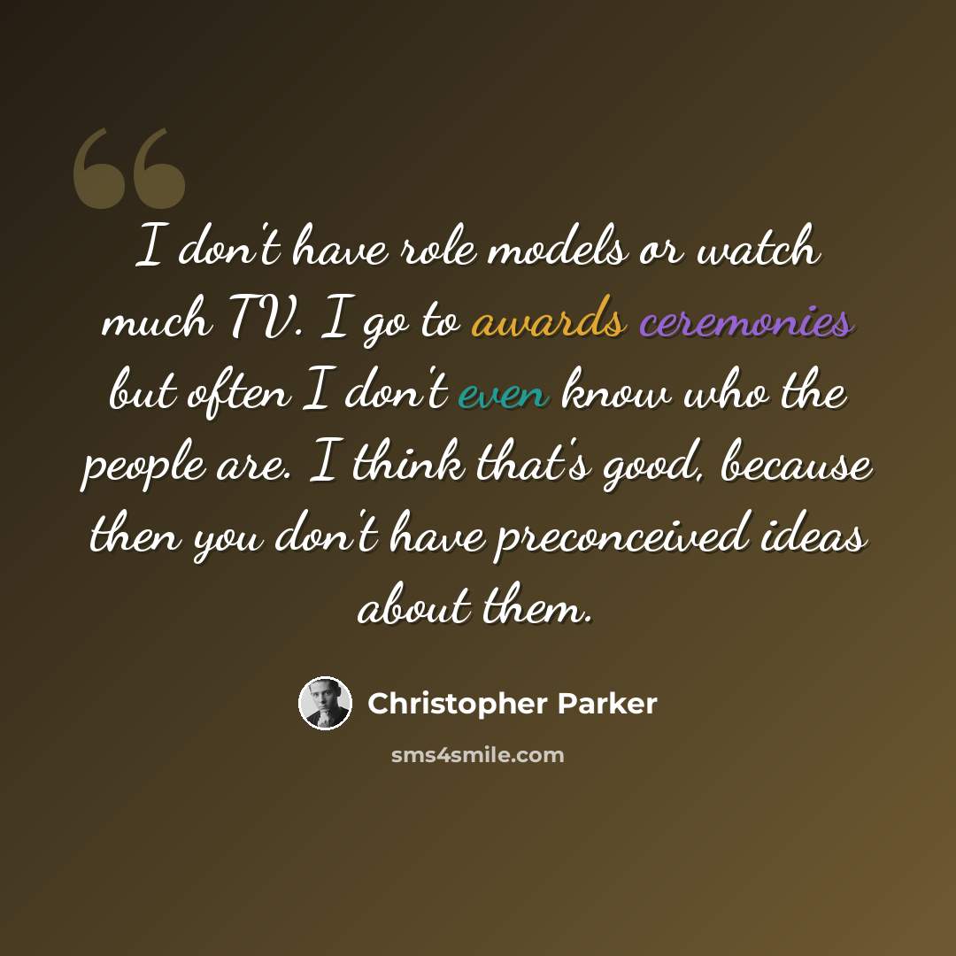 “I don't have role models or watch much TV. I go to awards ceremonies but often I don't even know who the people are. I think that's good, because then you don't have preconceived ideas about them.” quote by Christopher Parker