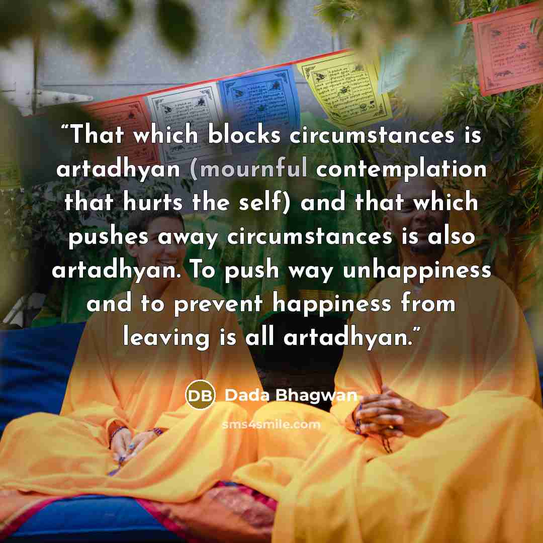 “That which blocks circumstances is artadhyan (mournful contemplation that hurts the self) and that which pushes away circumstances is also artadhyan. To push way unhappiness and to prevent happiness from leaving is all artadhyan.” quote by Dada Bhagwan