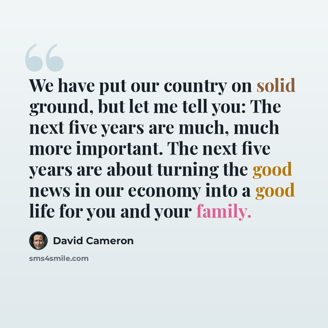 “We have put our country on solid ground, but let me tell you: The next five years are much, much more important. The next five years are about turning the good news in our economy into a good life for you and your family.” quote by David Cameron