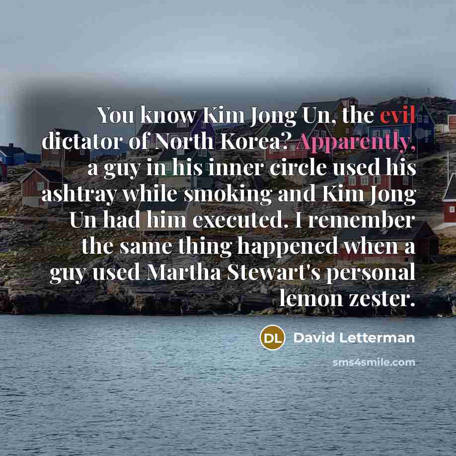 “You know Kim Jong Un, the evil dictator of North Korea? Apparently, a guy in his inner circle used his ashtray while smoking and Kim Jong Un had him executed. I remember the same thing happened when a guy used Martha Stewart's personal lemon zester.” quote by David Letterman