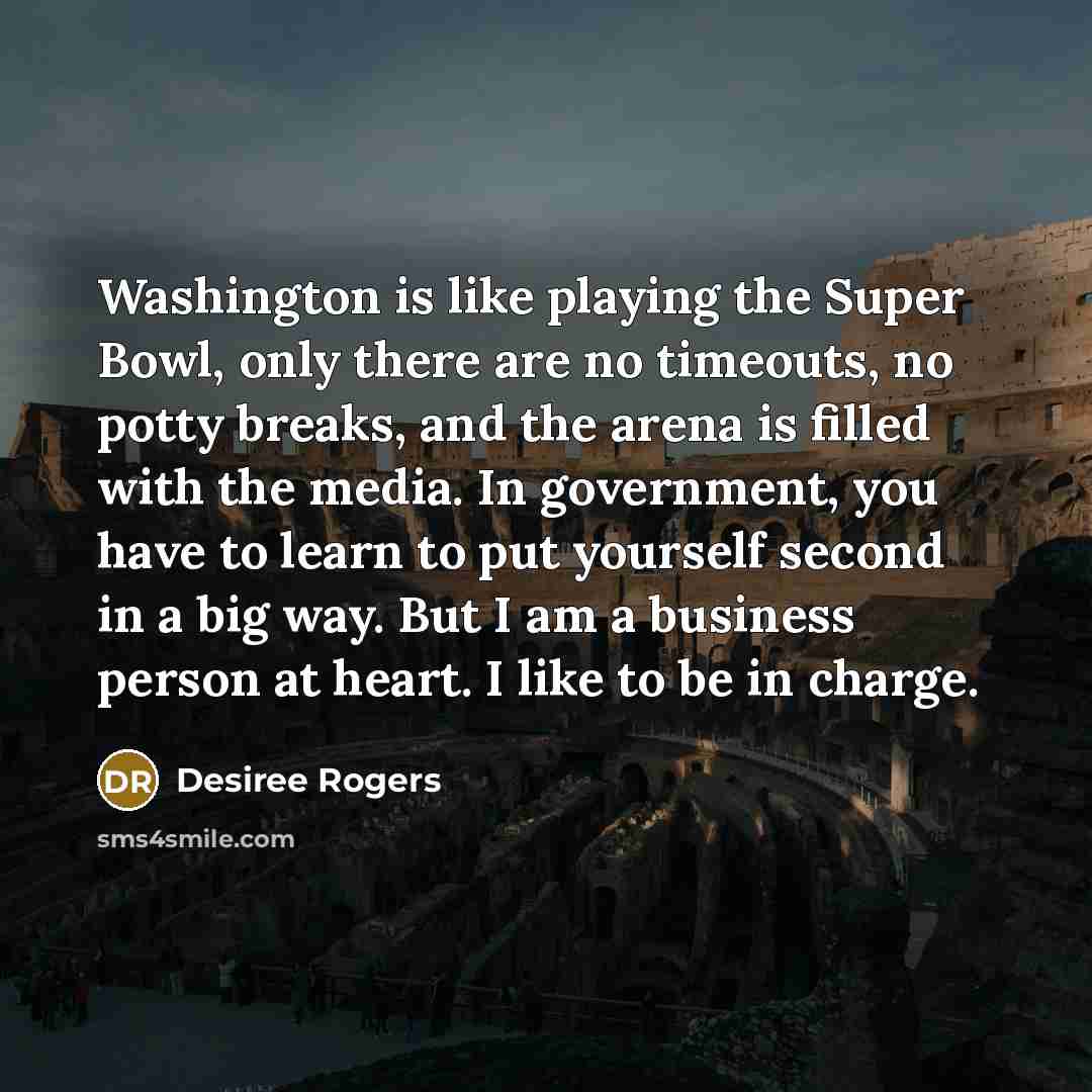 “Washington is like playing the Super Bowl, only there are no timeouts, no potty breaks, and the arena is filled with the media. In government, you have to learn to put yourself second in a big way. But I am a business person at heart. I like to be in charge.” quote by Desiree Rogers