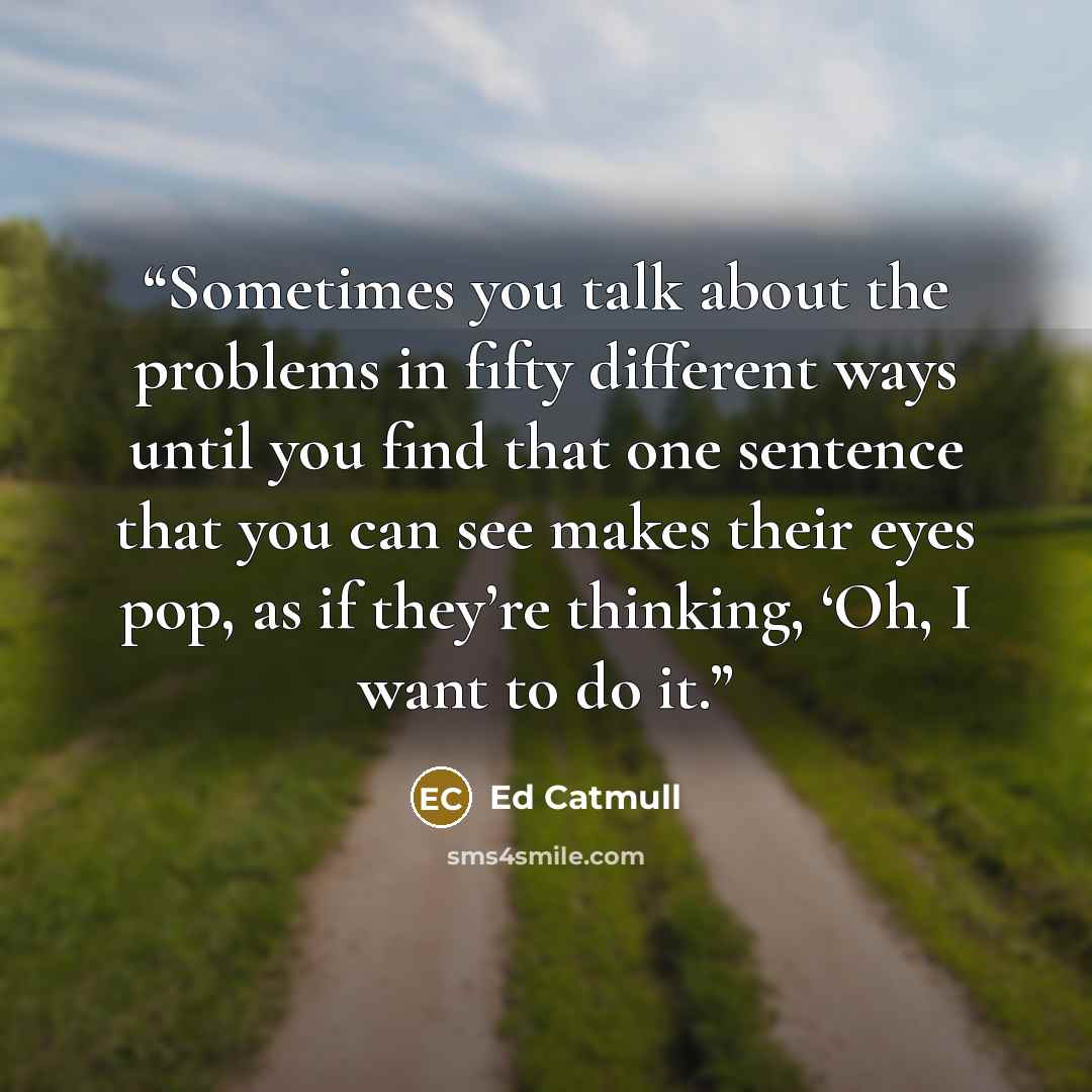 “Sometimes you talk about the problems in fifty different ways until you find that one sentence that you can see makes their eyes pop, as if they’re thinking, ‘Oh, I want to do it.” quote by Ed Catmull