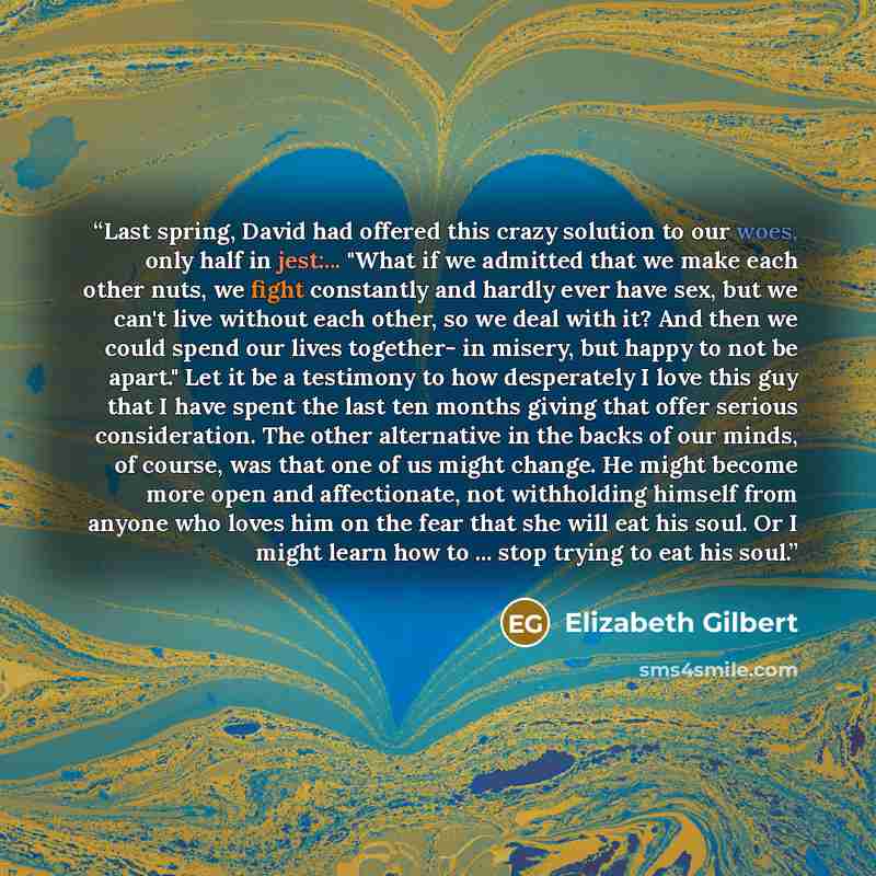 “Last spring, David had offered this crazy solution to our woes, only half in jest:... "What if we admitted that we make each other nuts, we fight constantly and hardly ever have sex, but we can't live without each other, so we deal with it? And then we could spend our lives together- in misery…” quote by Elizabeth Gilbert