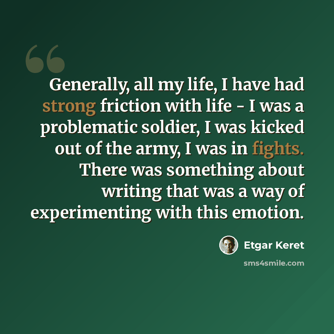 “Generally, all my life, I have had strong friction with life - I was a problematic soldier, I was kicked out of the army, I was in fights. There was something about writing that was a way of experimenting with this emotion.” quote by Etgar Keret