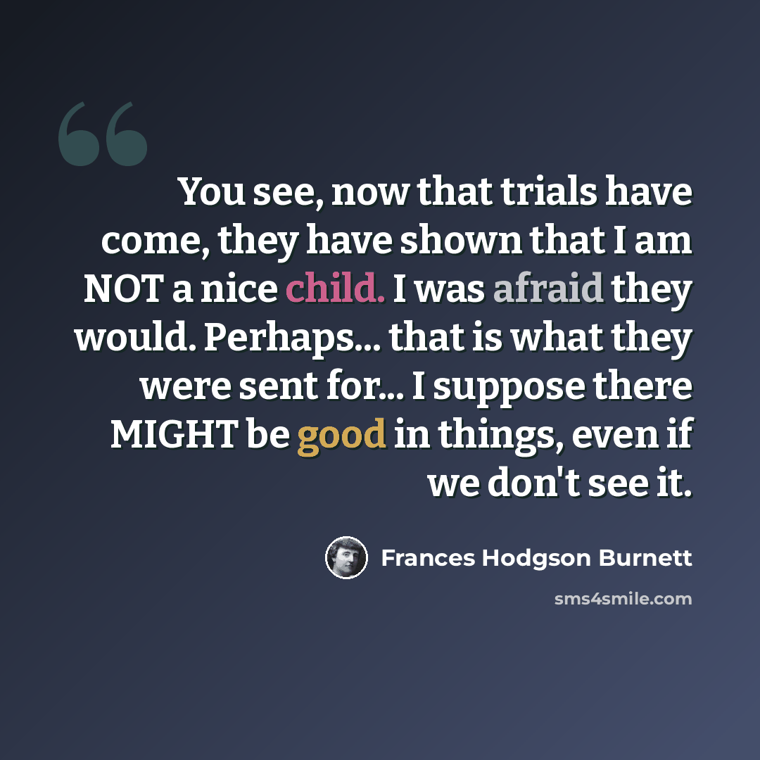 “You see, now that trials have come, they have shown that I am NOT a nice child. I was afraid they would. Perhaps... that is what they were sent for... I suppose there MIGHT be good in things, even if we don't see it.” quote by Frances Hodgson Burnett