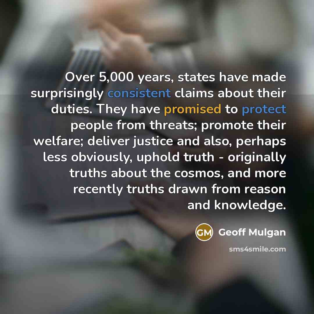 “Over 5,000 years, states have made surprisingly consistent claims about their duties. They have promised to protect people from threats; promote their welfare; deliver justice and also, perhaps less obviously, uphold truth - originally truths about the cosmos, and more recently truths drawn from…” quote by Geoff Mulgan