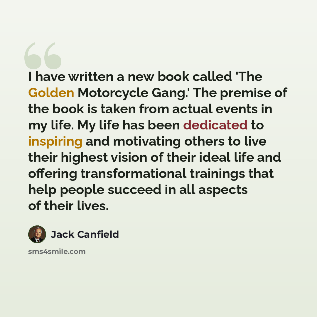 “I have written a new book called 'The Golden Motorcycle Gang.' The premise of the book is taken from actual events in my life. My life has been dedicated to inspiring and motivating others to live their highest vision of their ideal life and offering transformational trainings that help people…” quote by Jack Canfield