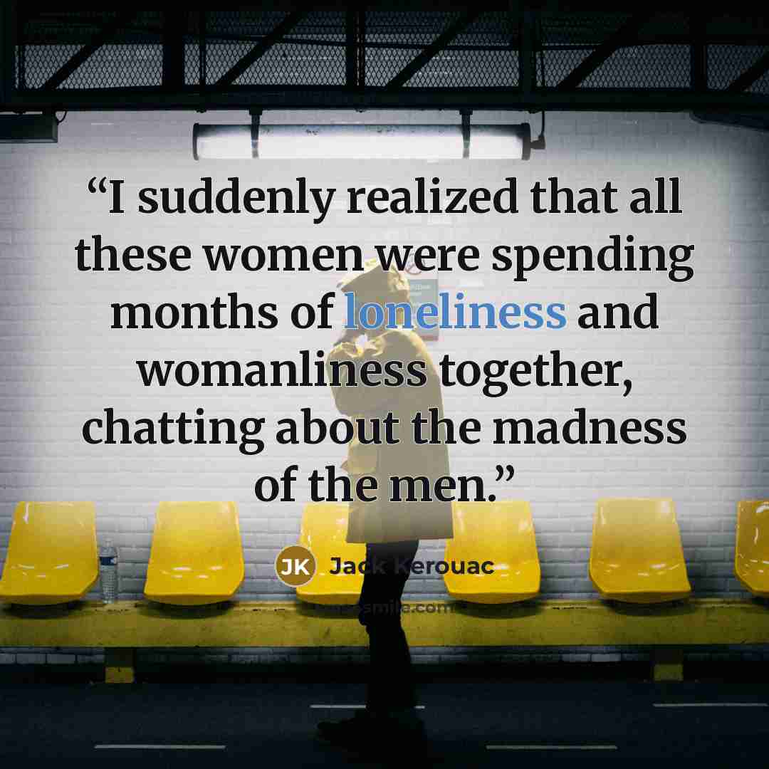 “I suddenly realized that all these women were spending months of loneliness and womanliness together, chatting about the madness of the men.” quote by Jack Kerouac