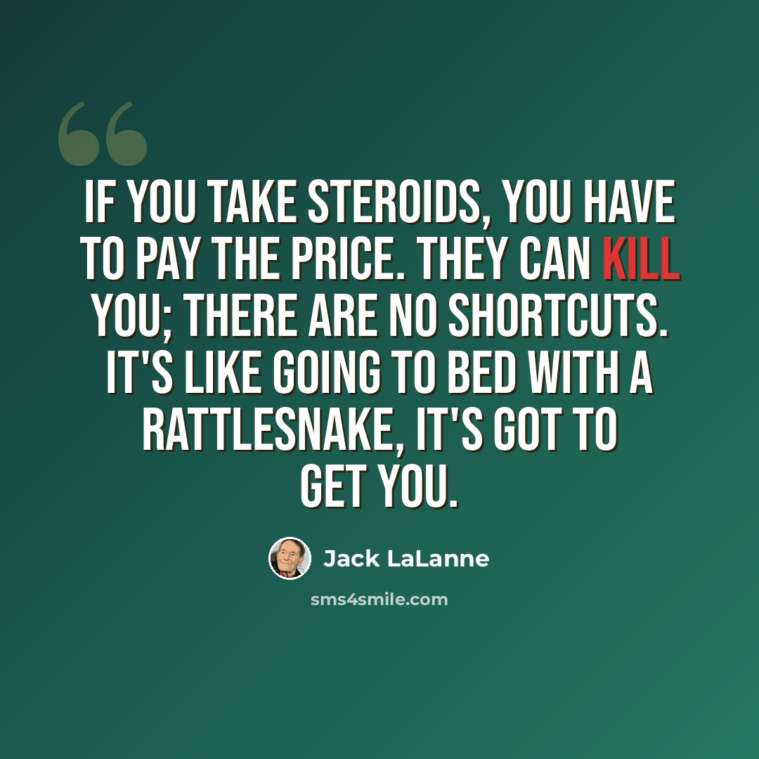 “If you take steroids, you have to pay the price. They can kill you; there are no shortcuts. It's like going to bed with a rattlesnake, it's got to get you.” quote by Jack LaLanne