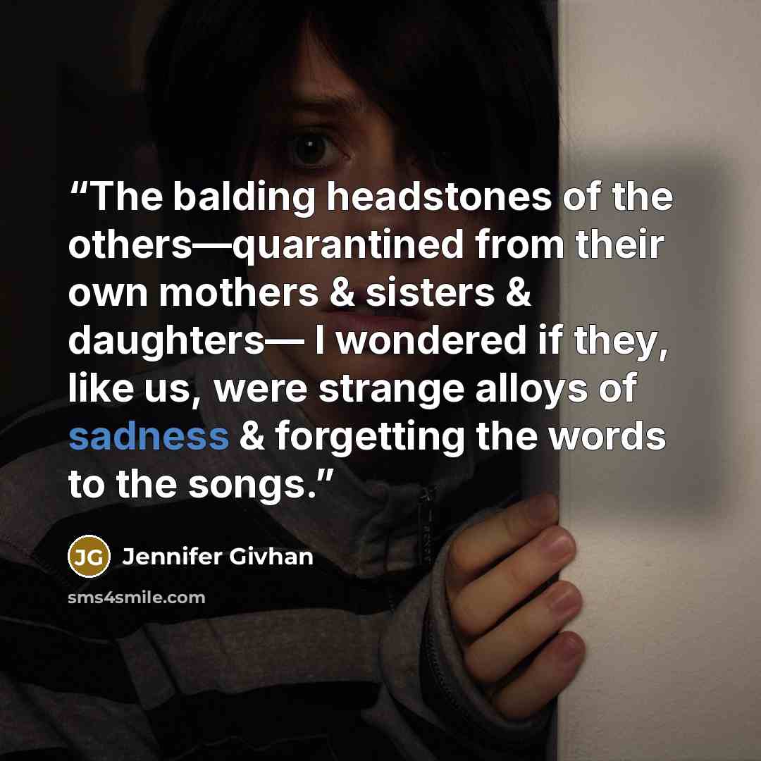“The balding headstones of the others—quarantined from their own mothers & sisters & daughters— I wondered if they, like us, were strange alloys of sadness & forgetting the words to the songs.” quote by Jennifer Givhan