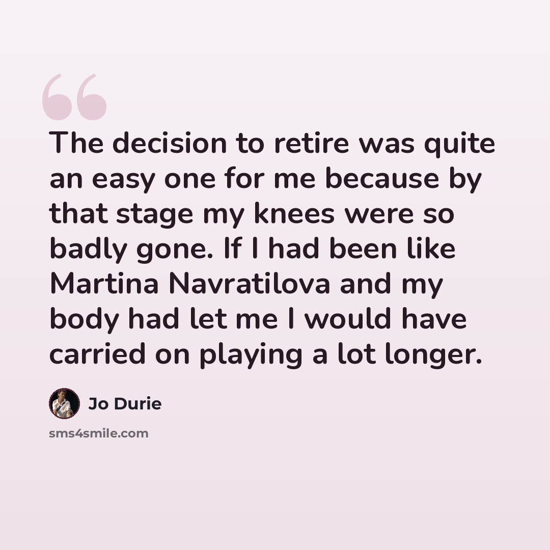 “The decision to retire was quite an easy one for me because by that stage my knees were so badly gone. If I had been like Martina Navratilova and my body had let me I would have carried on playing a lot longer.” quote by Jo Durie