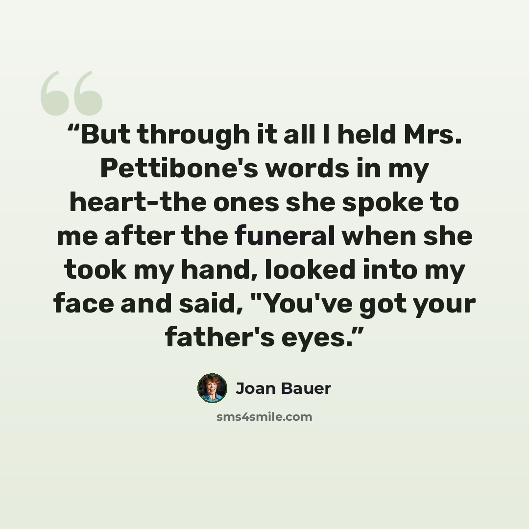 “But through it all I held Mrs. Pettibone's words in my heart-the ones she spoke to me after the funeral when she took my hand, looked into my face and said, "You've got your father's eyes.” quote by Joan Bauer