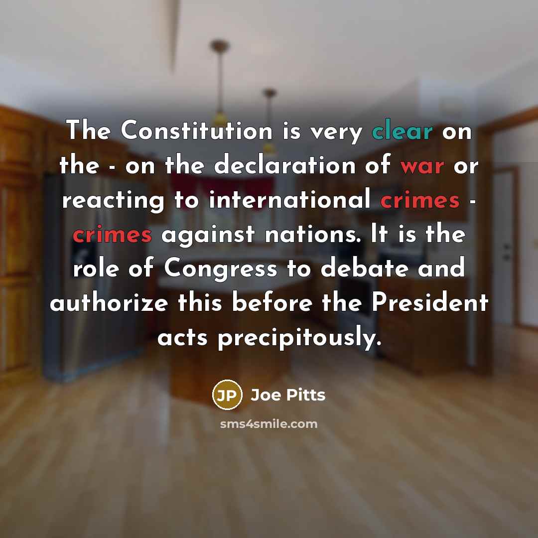 “The Constitution is very clear on the - on the declaration of war or reacting to international crimes - crimes against nations. It is the role of Congress to debate and authorize this before the President acts precipitously.” quote by Joe Pitts