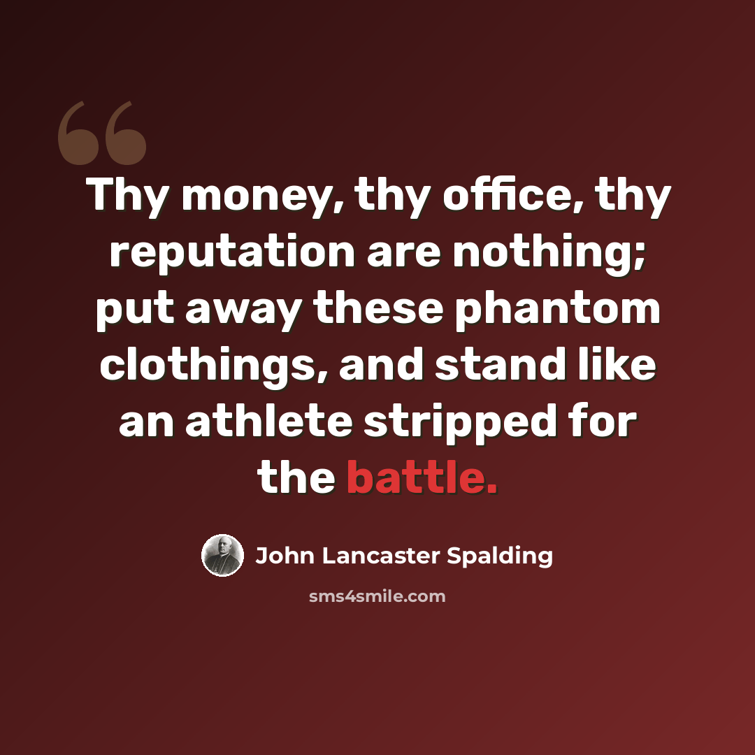 “Thy money, thy office, thy reputation are nothing; put away these phantom clothings, and stand like an athlete stripped for the battle.” quote by John Lancaster Spalding