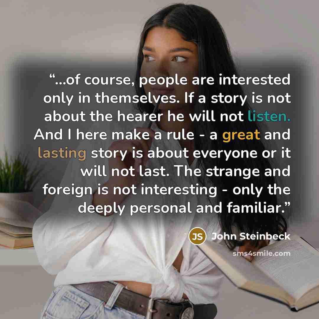 “...of course, people are interested only in themselves. If a story is not about the hearer he will not listen. And I here make a rule - a great and lasting story is about everyone or it will not last. The strange and foreign is not interesting - only the deeply personal and familiar.” quote by John Steinbeck