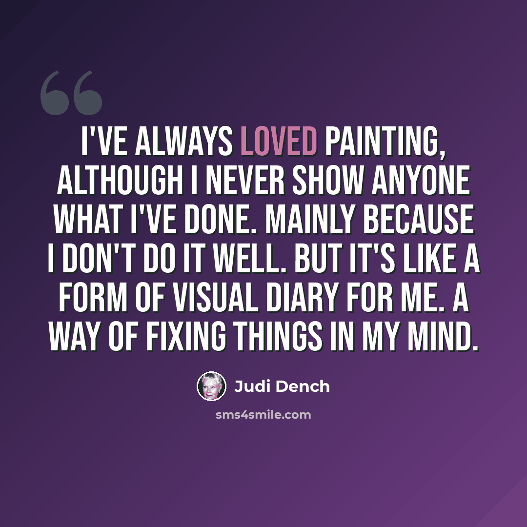 “I've always loved painting, although I never show anyone what I've done. Mainly because I don't do it well. But it's like a form of visual diary for me. A way of fixing things in my mind.” quote by Judi Dench