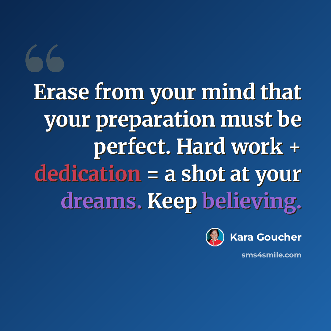 “Erase from your mind that your preparation must be perfect. Hard work + dedication = a shot at your dreams. Keep believing.” quote by Kara Goucher