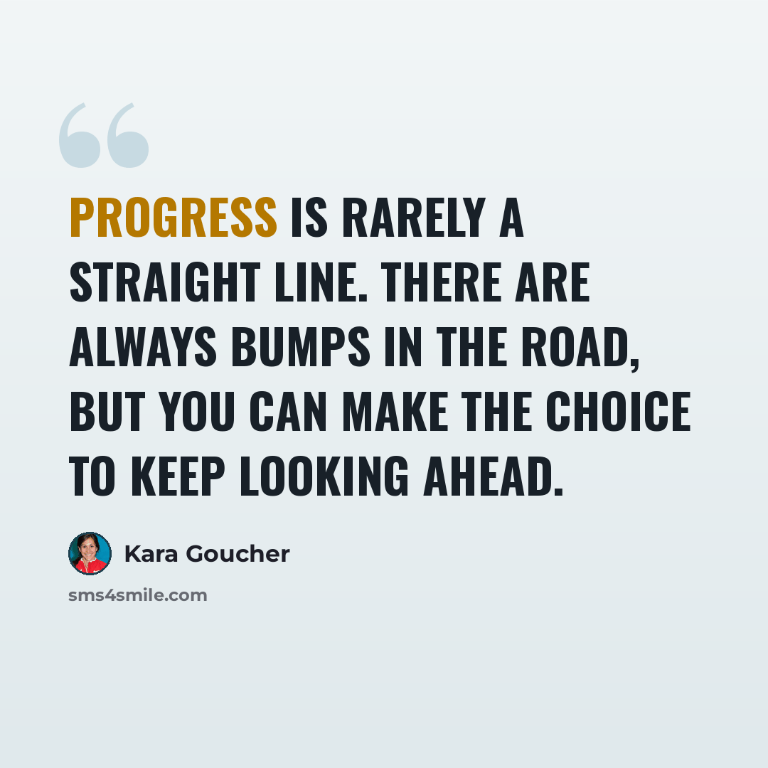 “Progress is rarely a straight line. There are always bumps in the road, but you can make the choice to keep looking ahead.” quote by Kara Goucher