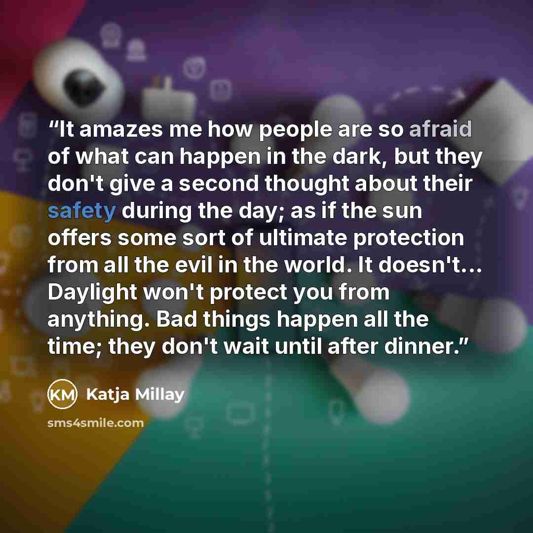 “It amazes me how people are so afraid of what can happen in the dark, but they don't give a second thought about their safety during the day; as if the sun offers some sort of ultimate protection from all the evil in the world. It doesn't... Daylight won't protect you from anything. Bad things…” quote by Katja Millay