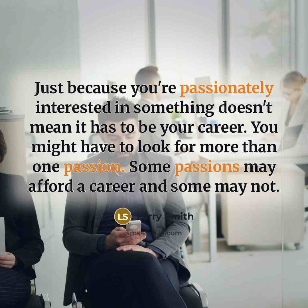 “Just because you're passionately interested in something doesn't mean it has to be your career. You might have to look for more than one passion. Some passions may afford a career and some may not.” quote by Larry Smith