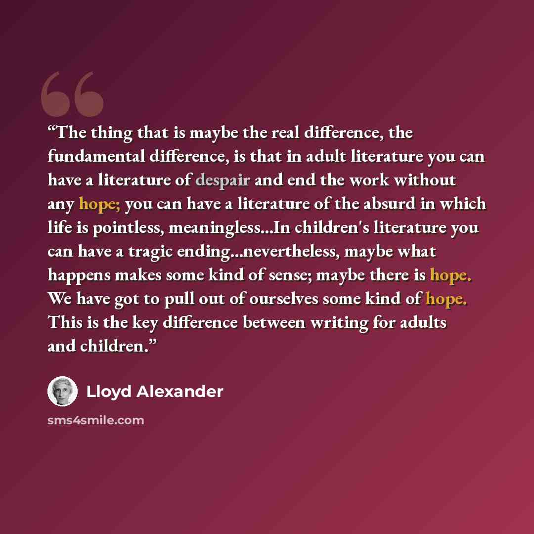 “The thing that is maybe the real difference, the fundamental difference, is that in adult literature you can have a literature of despair and end the work without any hope; you can have a literature of the absurd in which life is pointless, meaningless...In children's literature you can have a…” quote by Lloyd Alexander