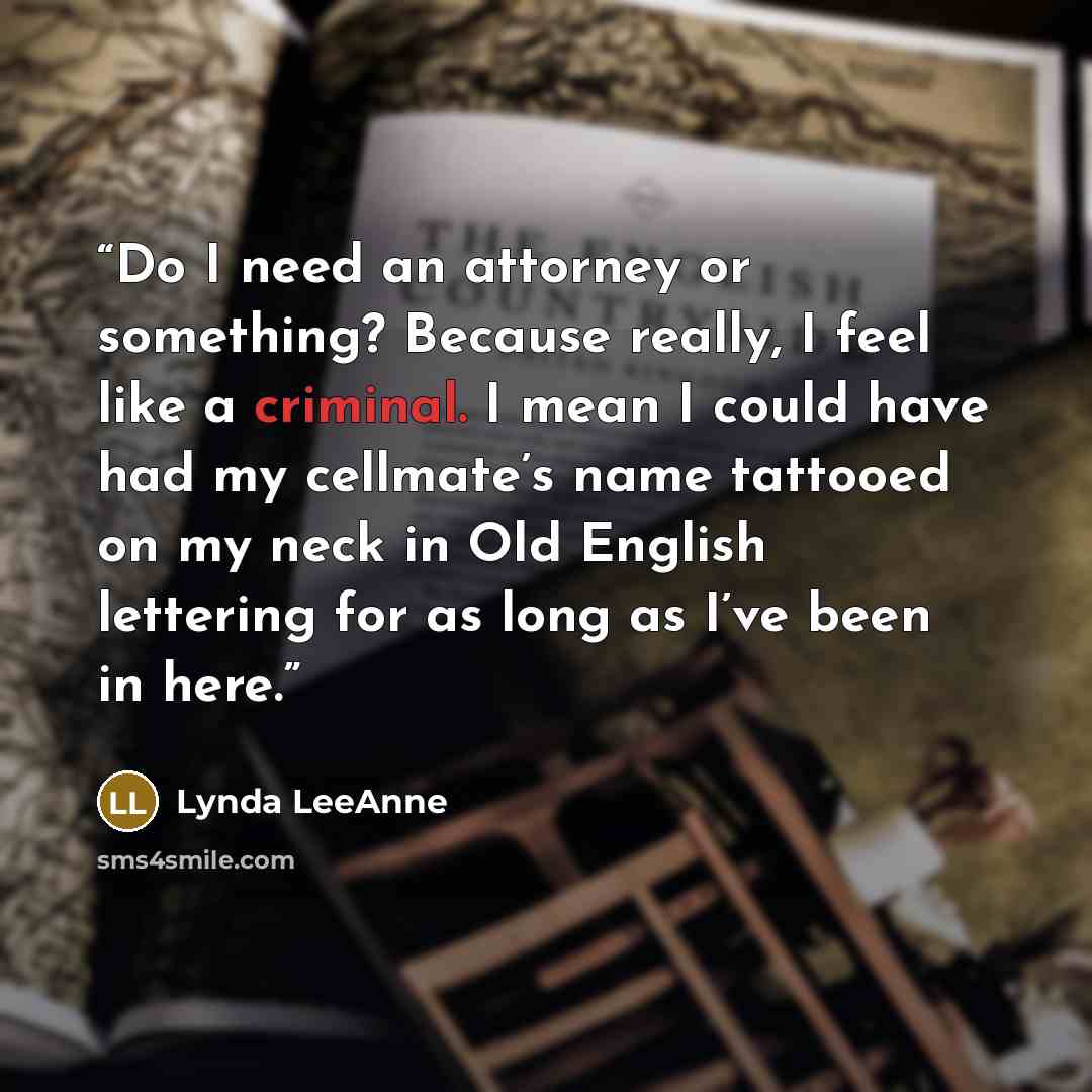 “Do I need an attorney or something? Because really, I feel like a criminal. I mean I could have had my cellmate’s name tattooed on my neck in Old English lettering for as long as I’ve been in here.” quote by Lynda LeeAnne